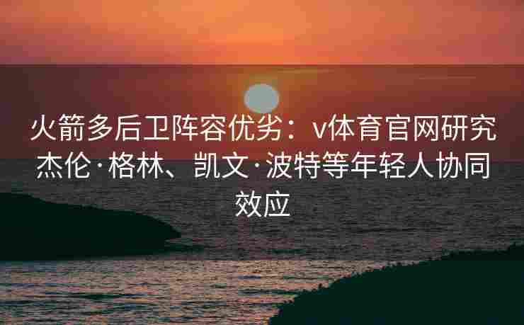 火箭多后卫阵容优劣：v体育官网研究杰伦·格林、凯文·波特等年轻人协同效应