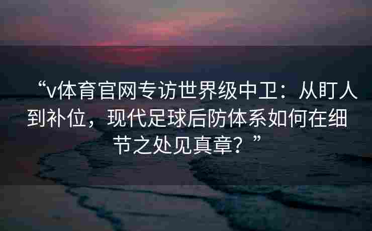 “v体育官网专访世界级中卫：从盯人到补位，现代足球后防体系如何在细节之处见真章？”