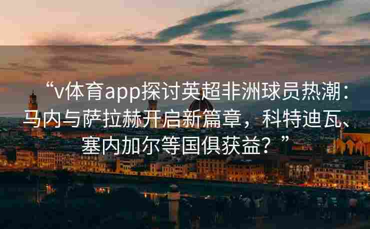“v体育app探讨英超非洲球员热潮：马内与萨拉赫开启新篇章，科特迪瓦、塞内加尔等国俱获益？”