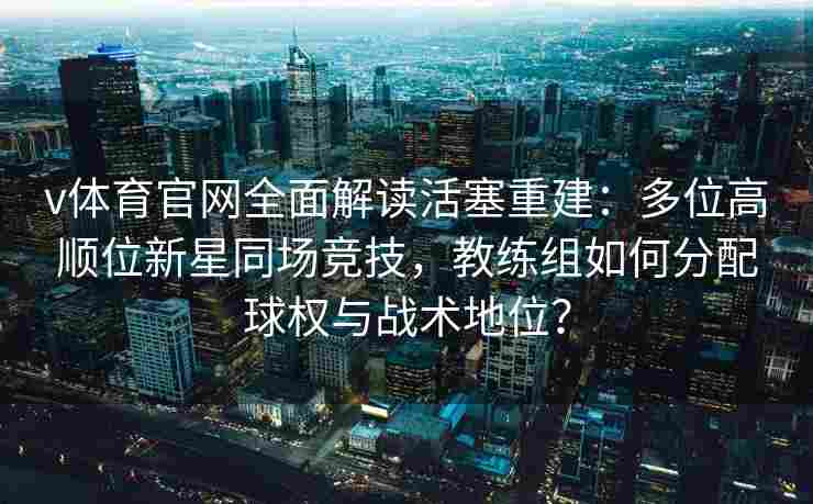 v体育官网全面解读活塞重建：多位高顺位新星同场竞技，教练组如何分配球权与战术地位？