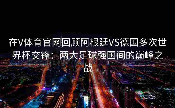 在V体育官网回顾阿根廷VS德国多次世界杯交锋：两大足球强国间的巅峰之战