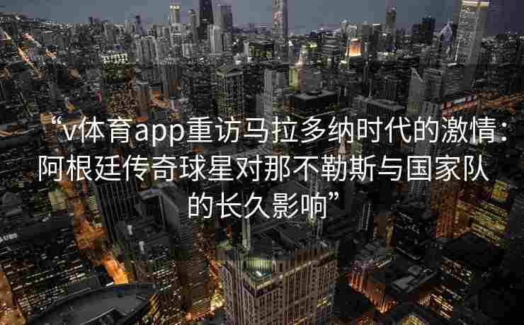 “v体育app重访马拉多纳时代的激情：阿根廷传奇球星对那不勒斯与国家队的长久影响”
