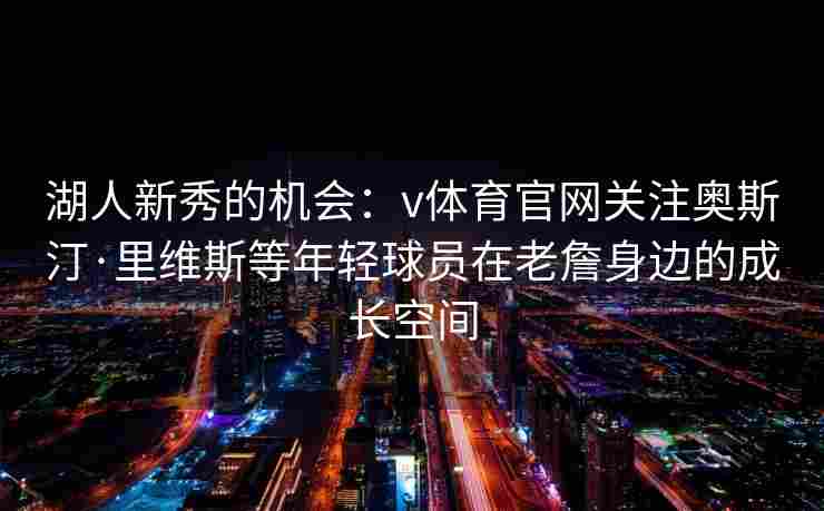湖人新秀的机会：v体育官网关注奥斯汀·里维斯等年轻球员在老詹身边的成长空间