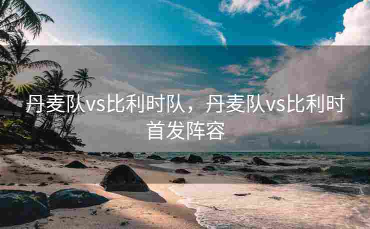 丹麦队vs比利时队，丹麦队vs比利时首发阵容