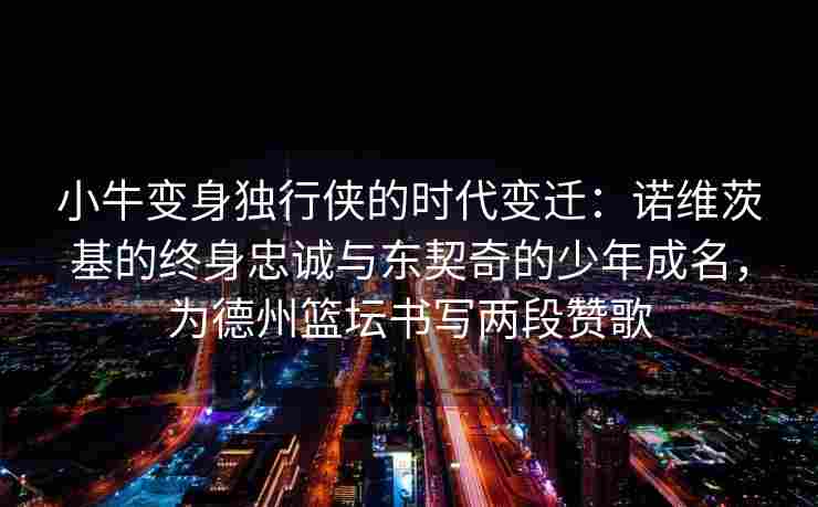 小牛变身独行侠的时代变迁：诺维茨基的终身忠诚与东契奇的少年成名，为德州篮坛书写两段赞歌