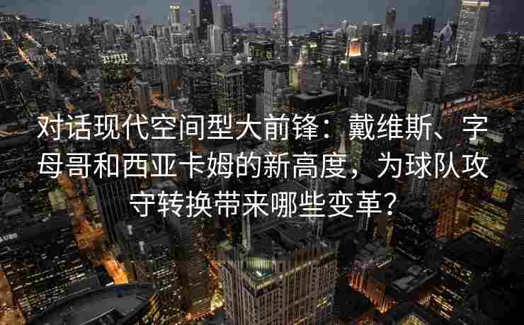 对话现代空间型大前锋：戴维斯、字母哥和西亚卡姆的新高度，为球队攻守转换带来哪些变革？