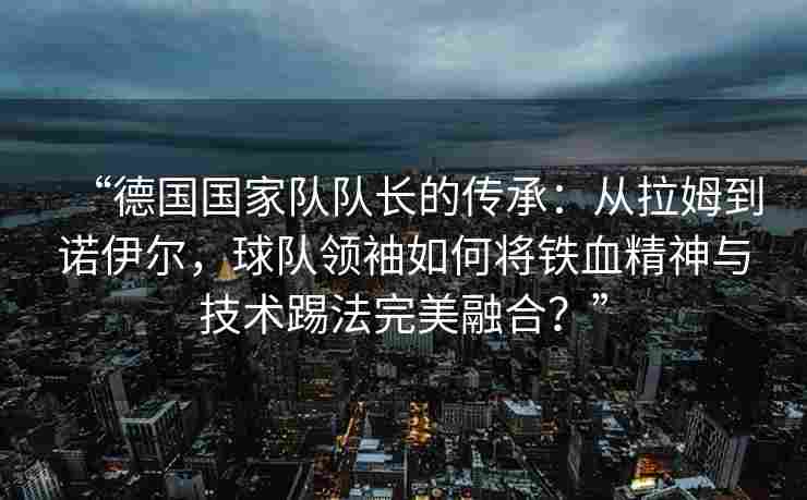 “德国国家队队长的传承：从拉姆到诺伊尔，球队领袖如何将铁血精神与技术踢法完美融合？”