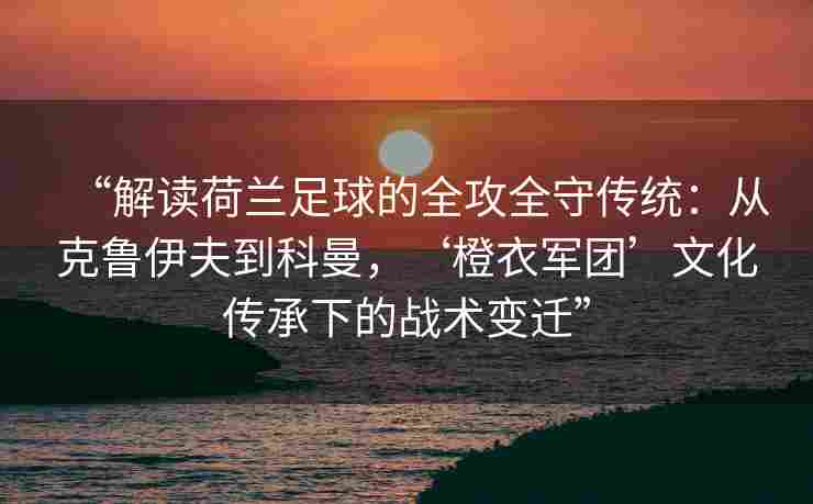 “解读荷兰足球的全攻全守传统：从克鲁伊夫到科曼，‘橙衣军团’文化传承下的战术变迁”