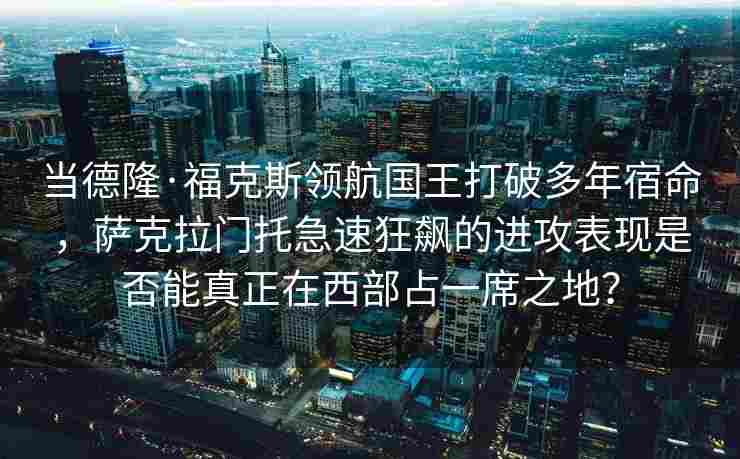 当德隆·福克斯领航国王打破多年宿命，萨克拉门托急速狂飙的进攻表现是否能真正在西部占一席之地？