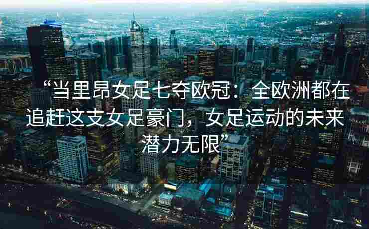 “当里昂女足七夺欧冠：全欧洲都在追赶这支女足豪门，女足运动的未来潜力无限”