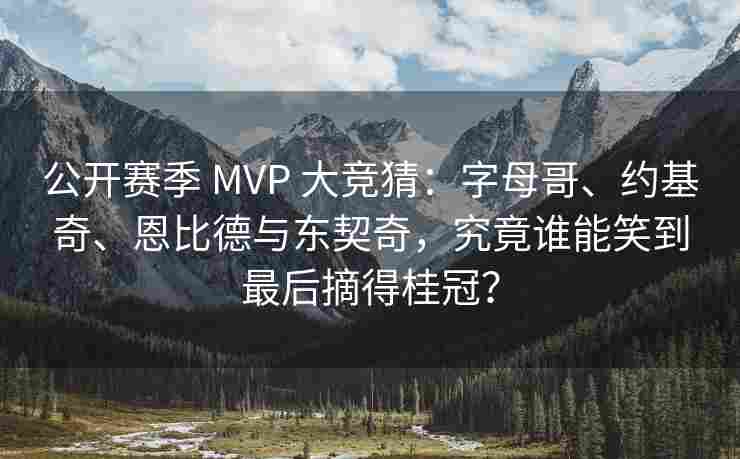 公开赛季 MVP 大竞猜：字母哥、约基奇、恩比德与东契奇，究竟谁能笑到最后摘得桂冠？