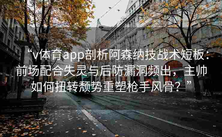 “v体育app剖析阿森纳技战术短板：前场配合失灵与后防漏洞频出，主帅如何扭转颓势重塑枪手风骨？”