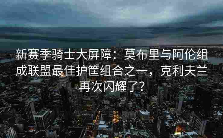 新赛季骑士大屏障：莫布里与阿伦组成联盟最佳护筐组合之一，克利夫兰再次闪耀了？