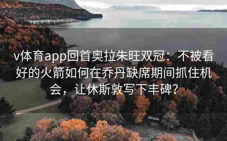 v体育app回首奥拉朱旺双冠：不被看好的火箭如何在乔丹缺席期间抓住机会，让休斯敦写下丰碑？