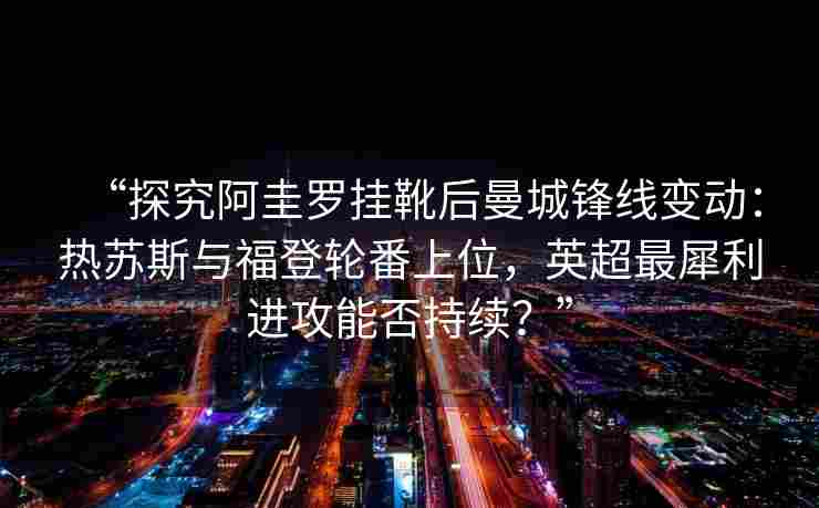 “探究阿圭罗挂靴后曼城锋线变动：热苏斯与福登轮番上位，英超最犀利进攻能否持续？”