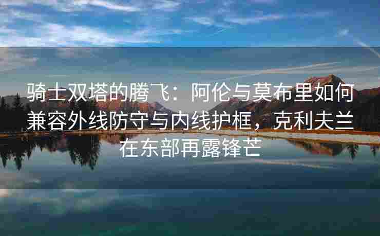 骑士双塔的腾飞：阿伦与莫布里如何兼容外线防守与内线护框，克利夫兰在东部再露锋芒
