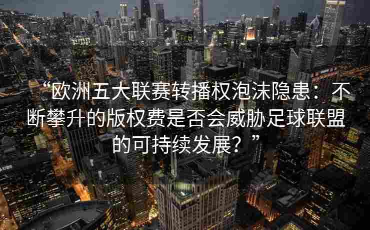 “欧洲五大联赛转播权泡沫隐患：不断攀升的版权费是否会威胁足球联盟的可持续发展？”