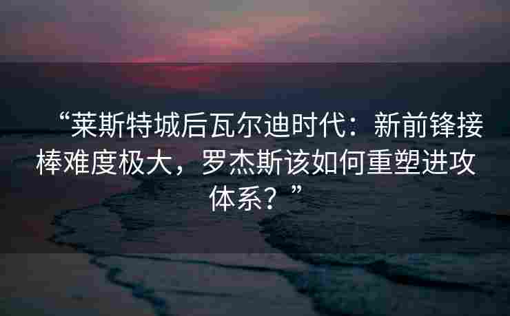 “莱斯特城后瓦尔迪时代：新前锋接棒难度极大，罗杰斯该如何重塑进攻体系？”