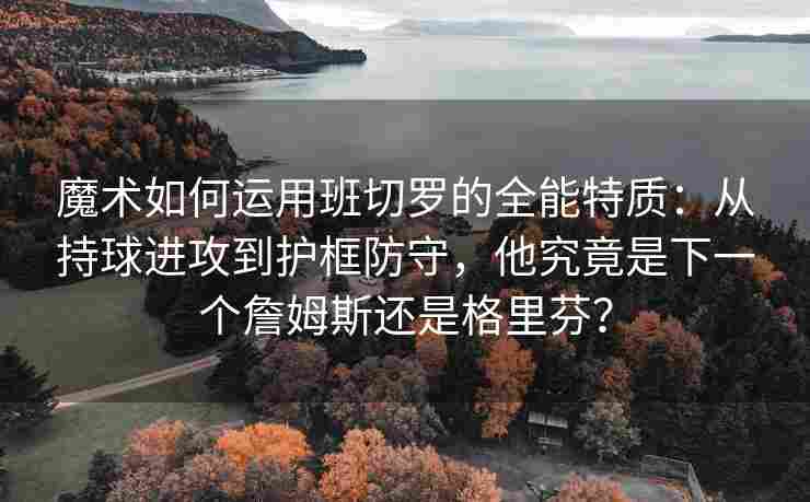魔术如何运用班切罗的全能特质：从持球进攻到护框防守，他究竟是下一个詹姆斯还是格里芬？