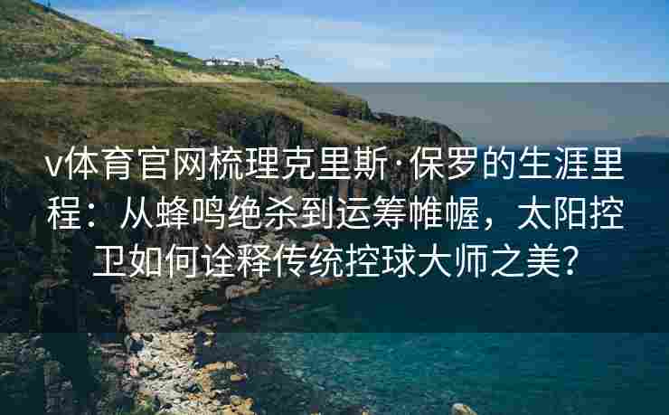v体育官网梳理克里斯·保罗的生涯里程：从蜂鸣绝杀到运筹帷幄，太阳控卫如何诠释传统控球大师之美？