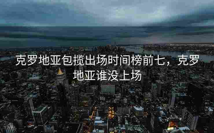 克罗地亚包揽出场时间榜前七，克罗地亚谁没上场