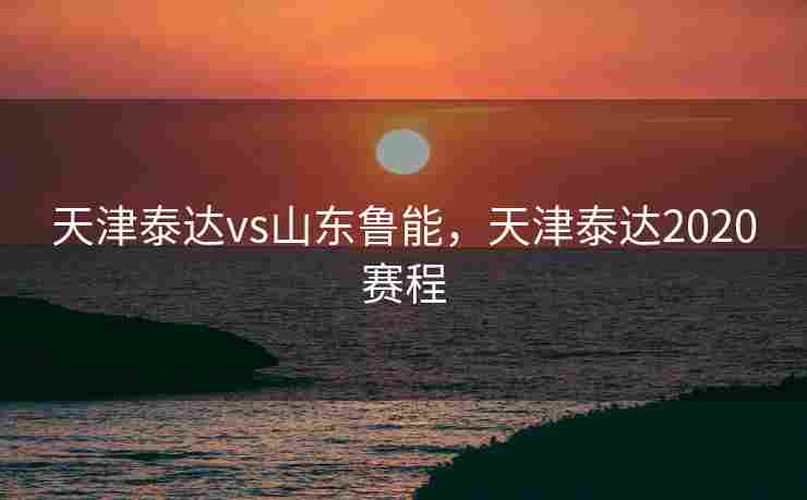 天津泰达vs山东鲁能，天津泰达2020赛程
